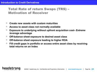 21
Introduction to Credit Derivatives
Total Rate of return Swaps (TRS) –
Motivation of Receiver
 Create new assets with custom maturities
 Access to asset class not normally available
 Exposure to underlying without upfront acquisition cost- Extreme
leverage advantage
 Off-balance sheet exposure to desired asset class
 Off-balance sheet exposure leading to higher ROA
 Fill credit gaps in portfolio or access entire asset class by receiving
total returns on an Index
 