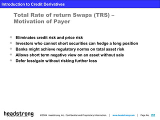 22
Introduction to Credit Derivatives
Total Rate of return Swaps (TRS) –
Motivation of Payer
 Eliminates credit risk and price risk
 Investors who cannot short securities can hedge a long position
 Banks might achieve regulatory norms on total asset risk
 Allows short term negative view on an asset without sale
 Defer loss/gain without risking further loss
 