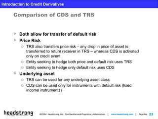 23
Introduction to Credit Derivatives
Comparison of CDS and TRS
 Both allow for transfer of default risk
 Price Risk
o TRS also transfers price risk – any drop in price of asset is
transferred to return receiver in TRS – whereas CDS is activated
only on credit event
o Entity seeking to hedge both price and default risk uses TRS
o Entity seeking to hedge only default risk uses CDS
 Underlying asset
o TRS can be used for any underlying asset class
o CDS can be used only for instruments with default risk (fixed
income instruments)
 