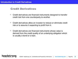 3
Introduction to Credit Derivatives
 Credit derivatives are financial instruments designed to transfer
credit risk from one counterparty to another
 Credit derivatives allow an investor to reduce or eliminate credit
risk or to assume it expecting to profit from it.
 Credit derivatives are financial instruments whose value is
derived from the credit quality of an underlying obligation which
is usually a bond or a loan.
Credit Derivatives
 