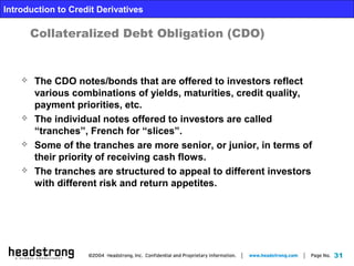 31
Introduction to Credit Derivatives
Collateralized Debt Obligation (CDO)
 The CDO notes/bonds that are offered to investors reflect
various combinations of yields, maturities, credit quality,
payment priorities, etc.
 The individual notes offered to investors are called
“tranches”, French for “slices”.
 Some of the tranches are more senior, or junior, in terms of
their priority of receiving cash flows.
 The tranches are structured to appeal to different investors
with different risk and return appetites.
 