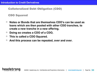 33
Introduction to Credit Derivatives
Collateralized Debt Obligation (CDO)
CDO Squared
 Notes or Bonds that are themselves CDO’s can be used as
loans which are then pooled with other CDO tranches, to
create a new tranche in a new offering.
 Doing so creates a CDO of a CDO,
 This is called a CDO Squared.
 And this process can be repeated, over and over.
 