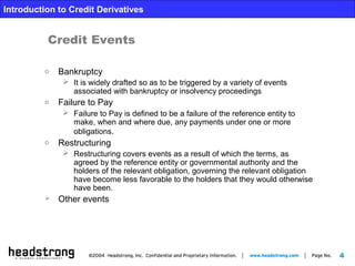 4
Introduction to Credit Derivatives
o Bankruptcy
 It is widely drafted so as to be triggered by a variety of events
associated with bankruptcy or insolvency proceedings
o Failure to Pay
 Failure to Pay is defined to be a failure of the reference entity to
make, when and where due, any payments under one or more
obligations.
o Restructuring
 Restructuring covers events as a result of which the terms, as
agreed by the reference entity or governmental authority and the
holders of the relevant obligation, governing the relevant obligation
have become less favorable to the holders that they would otherwise
have been.
 Other events
Credit Events
 