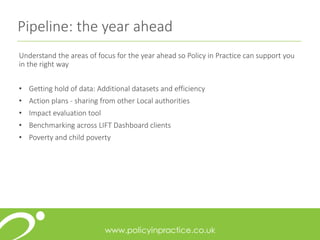 Pipeline: the year ahead
Understand the areas of focus for the year ahead so Policy in Practice can support you
in the right way
• Getting hold of data: Additional datasets and efficiency
• Action plans - sharing from other Local authorities
• Impact evaluation tool
• Benchmarking across LIFT Dashboard clients
• Poverty and child poverty
 