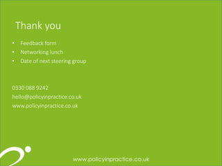 121212
Thank you
• Feedback form
• Networking lunch
• Date of next steering group
0330 088 9242
hello@policyinpractice.co.uk
www.policyinpractice.co.uk
 