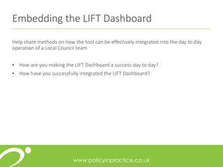 Embedding the LIFT Dashboard
Help share methods on how the tool can be effectively integrated into the day to day
operation of a Local Council team
• How are you making the LIFT Dashboard a success day to day?
• How have you successfully integrated the LIFT Dashboard?
 