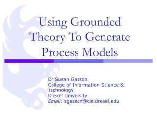 Using Grounded Theory To Generate Process Models Dr Susan Gasson College of Information Science & Technology Drexel University Email:  sgasson@cis.drexel.edu 