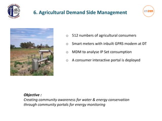 o 512 numbers of agricultural consumers
o Smart meters with inbuilt GPRS modem at DT
o MDM to analyse IP Set consumption
o A consumer interactive portal is deployed
6. Agricultural Demand Side Management
Objective :
Creating community awareness for water & energy conservation
through community portals for energy monitoring
 