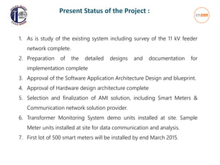 1. As is study of the existing system including survey of the 11 kV feeder
network complete.
2. Preparation of the detailed designs and documentation for
implementation complete
3. Approval of the Software Application Architecture Design and blueprint.
4. Approval of Hardware design architecture complete
5. Selection and finalization of AMI solution, including Smart Meters &
Communication network solution provider.
6. Transformer Monitoring System demo units installed at site. Sample
Meter units installed at site for data communication and analysis.
7. First lot of 500 smart meters will be installed by end March 2015.
Present Status of the Project :
 