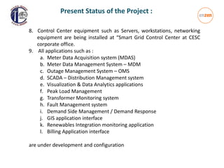 8. Control Center equipment such as Servers, workstations, networking
equipment are being installed at “Smart Grid Control Center at CESC
corporate office.
9. All applications such as :
a. Meter Data Acquisition system (MDAS)
b. Meter Data Management System – MDM
c. Outage Management System – OMS
d. SCADA – Distribution Management system
e. Visualization & Data Analytics applications
f. Peak Load Management
g. Transformer Monitoring system
h. Fault Management system
i. Demand Side Management / Demand Response
j. GIS application interface
k. Renewables Integration monitoring application
l. Billing Application interface
are under development and configuration
Present Status of the Project :
 