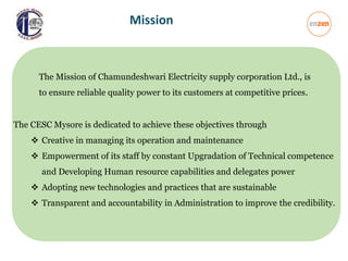 The Mission of Chamundeshwari Electricity supply corporation Ltd., is
to ensure reliable quality power to its customers at competitive prices.
The CESC Mysore is dedicated to achieve these objectives through
 Creative in managing its operation and maintenance
 Empowerment of its staff by constant Upgradation of Technical competence
and Developing Human resource capabilities and delegates power
 Adopting new technologies and practices that are sustainable
 Transparent and accountability in Administration to improve the credibility.
Mission
 