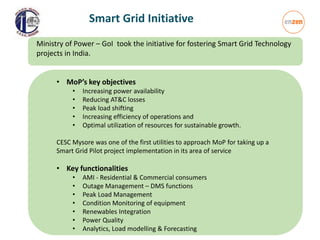 Smart Grid Initiative
• MoP’s key objectives
• Increasing power availability
• Reducing AT&C losses
• Peak load shifting
• Increasing efficiency of operations and
• Optimal utilization of resources for sustainable growth.
CESC Mysore was one of the first utilities to approach MoP for taking up a
Smart Grid Pilot project implementation in its area of service
• Key functionalities
• AMI - Residential & Commercial consumers
• Outage Management – DMS functions
• Peak Load Management
• Condition Monitoring of equipment
• Renewables Integration
• Power Quality
• Analytics, Load modelling & Forecasting
Ministry of Power – GoI took the initiative for fostering Smart Grid Technology
projects in India.
 