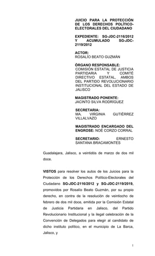 JUICIO PARA LA PROTECCIÓN
                    DE LOS DERECHOS POLÍTICO-
                    ELECTORALES DEL CIUDADANO

                    EXPEDIENTE: SG-JDC-2116/2012
                    Y     ACUMULADO     SG-JDC-
                    2119/2012

                    ACTOR:
                    ROSALÍO BEATO GUZMÁN

                    ÓRGANO RESPONSABLE:
                    COMISIÓN ESTATAL DE JUSTICIA
                    PARTIDARIA     Y     COMITÉ
                    DIRECTIVO ESTATAL, AMBOS
                    DEL PARTIDO REVOLUCIONARIO
                    INSTITUCIONAL DEL ESTADO DE
                    JALISCO

                    MAGISTRADO PONENTE:
                    JACINTO SILVA RODRÍGUEZ

                    SECRETARIA:
                    MA.    VIRGINIA          GUTIÉRREZ
                    VILLALVAZO

                    MAGISTRADO ENCARGADO DEL
                    ENGROSE: NOÉ CORZO CORRAL

                    SECRETARIO:      ERNESTO
                    SANTANA BRACAMONTES

Guadalajara, Jalisco, a veintidós de marzo de dos mil
doce.


VISTOS para resolver los autos de los Juicios para la
Protección de los Derechos Político-Electorales del
Ciudadano SG-JDC-2116/2012 y SG-JDC-2119/2019,
promovidos por Rosalío Beato Guzmán, por su propio
derecho, en contra de la resolución de veintiocho de
febrero de dos mil doce, emitida por la Comisión Estatal
de   Justicia   Partidaria   en   Jalisco,   del   Partido
Revolucionario Institucional y la ilegal celebración de la
Convención de Delegados para elegir al candidato de
dicho instituto político, en el municipio de La Barca,
Jalisco, y


                                                         1
 