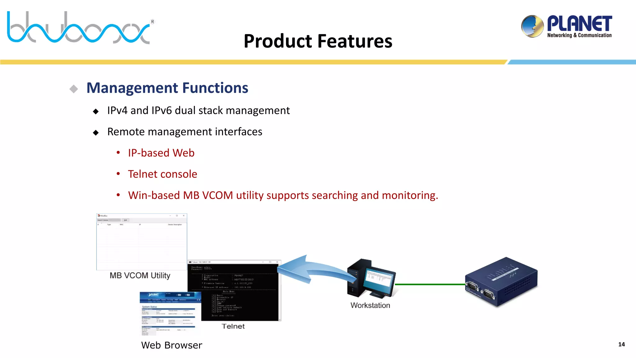 14
Product Features
Web Browser
 Management Functions
 IPv4 and IPv6 dual stack management
 Remote management interfaces
• IP-based Web
• Telnet console
• Win-based MB VCOM utility supports searching and monitoring.
 