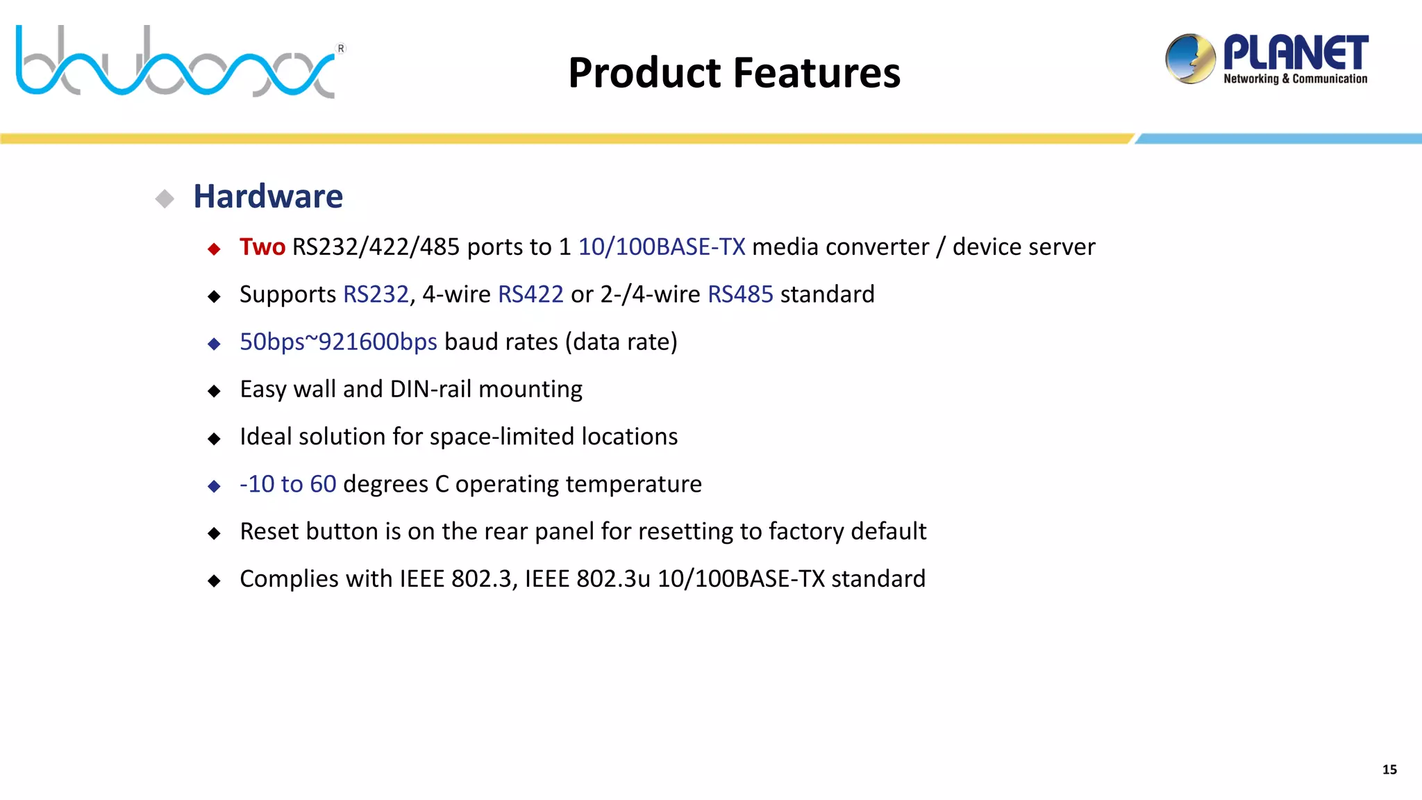 15
Product Features
 Hardware
 Two RS232/422/485 ports to 1 10/100BASE-TX media converter / device server
 Supports RS232, 4-wire RS422 or 2-/4-wire RS485 standard
 50bps~921600bps baud rates (data rate)
 Easy wall and DIN-rail mounting
 Ideal solution for space-limited locations
 -10 to 60 degrees C operating temperature
 Reset button is on the rear panel for resetting to factory default
 Complies with IEEE 802.3, IEEE 802.3u 10/100BASE-TX standard
 