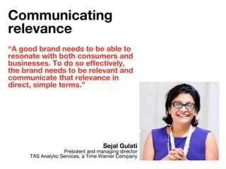 “A good brand needs to be able to
resonate with both consumers and
businesses. To do so effectively,
the brand needs to be relevant and
communicate that relevance in
direct, simple terms.”
Sejal Gulati
President and managing director
TAS Analytic Services, a Time Warner Company
Communicating
relevance
 