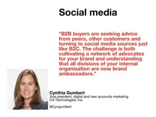 “B2B buyers are seeking advice
from peers, other customers and
turning to social media sources just
like B2C. The challenge is both
cultivating a network of advocates
for your brand and understanding
that all divisions of your internal
organization are now brand
ambassadors.”
Cynthia Gumbert
Vice president, digital and new accounts marketing
CA Technologies, Inc.
@Cyngumbert
Social media
 