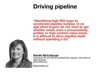 “Identifying high ROI ways to
accelerate pipeline buildup. In an
age when buyers do not want to get
another email, even a provocatively
written or high content value email,
it is difficult to drive pipeline build
without spending a lot.”
Natalie McCullough
Executive VP and GM of professional, support, education &
data services
ServiceSource
@NatalieMcCull
Driving pipeline
 