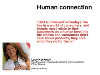 “B2B is irrelevant nowadays: we
live in a world of consumers, and
brands must relate to their
customers on a human level. It’s
the classic line–customers don’t
care about products, they care
what they do for them.”
Lucy Hackman
Vice President, integrated marketing communications
Pitney Bowes
@LucyHackman
Human connection
 