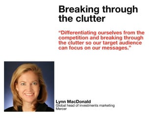 “Differentiating ourselves from the
competition and breaking through
the clutter so our target audience
can focus on our messages.”
Lynn MacDonald
Global head of investments marketing
Mercer
Breaking through
the clutter
 