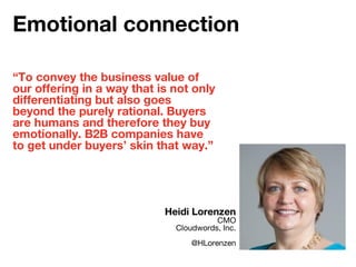 “To convey the business value of
our offering in a way that is not only
differentiating but also goes
beyond the purely rational. Buyers
are humans and therefore they buy
emotionally. B2B companies have
to get under buyers’ skin that way.”
Heidi Lorenzen
CMO
Cloudwords, Inc.
@HLorenzen
Emotional connection
 