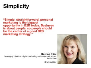 “Simple, straightforward, personal
marketing is the biggest
opportunity in B2B today. Business
is about people, so people should
be the center of a good B2B
marketing strategy.”
Katrina Klier
Managing director, digital marketing and communications
Accenture
@KatrinaKlier
Simplicity
 