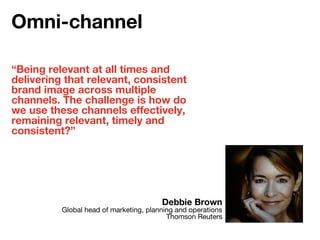 “Being relevant at all times and
delivering that relevant, consistent
brand image across multiple
channels. The challenge is how do
we use these channels effectively,
remaining relevant, timely and
consistent?”
Debbie Brown
Global head of marketing, planning and operations
Thomson Reuters
Omni-channel
 