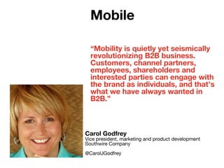 “Mobility is quietly yet seismically
revolutionizing B2B business.
Customers, channel partners,
employees, shareholders and
interested parties can engage with
the brand as individuals, and that’s
what we have always wanted in
B2B.”
Carol Godfrey
Vice president, marketing and product development
Southwire Company
@CarolJGodfrey
Mobile
 