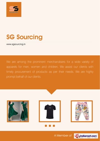 A Member of
SG Sourcing
www.sgsourcing.in
We are among the prominent merchandisers for a wide variety of
apparels for men, women and children. We assist our clients with
timely procurement of products as per their needs. We are highly
prompt behalf of our clients.
 