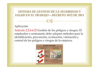 Aplicación
Artículo 2.2.4.6.23 Gestión de los peligros y riesgos: El
empleador o contratante debe adoptar métodos para la
identificación, prevención, evaluación, valoración y
control de los peligros y riesgos de la empresa.
SISTEMA DE GESTION DE LA SEGURIDAD Y
SALUD EN EL TRABAJO – DECRETO 1072 DE 2015
 