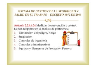 Artículo 2.2.4.6.24 Medidas de prevención y control.
Deben adoptarse en el análisis de pertinencia:
1. Eliminación del peligro/riesgo
2. Sustitución
3. Controles de ingeniería
4. Controles administrativos
5. Equipos y Elementos de Protección Personal
SISTEMA DE GESTION DE LA SEGURIDAD Y
SALUD EN EL TRABAJO – DECRETO 1072 DE 2015
 
