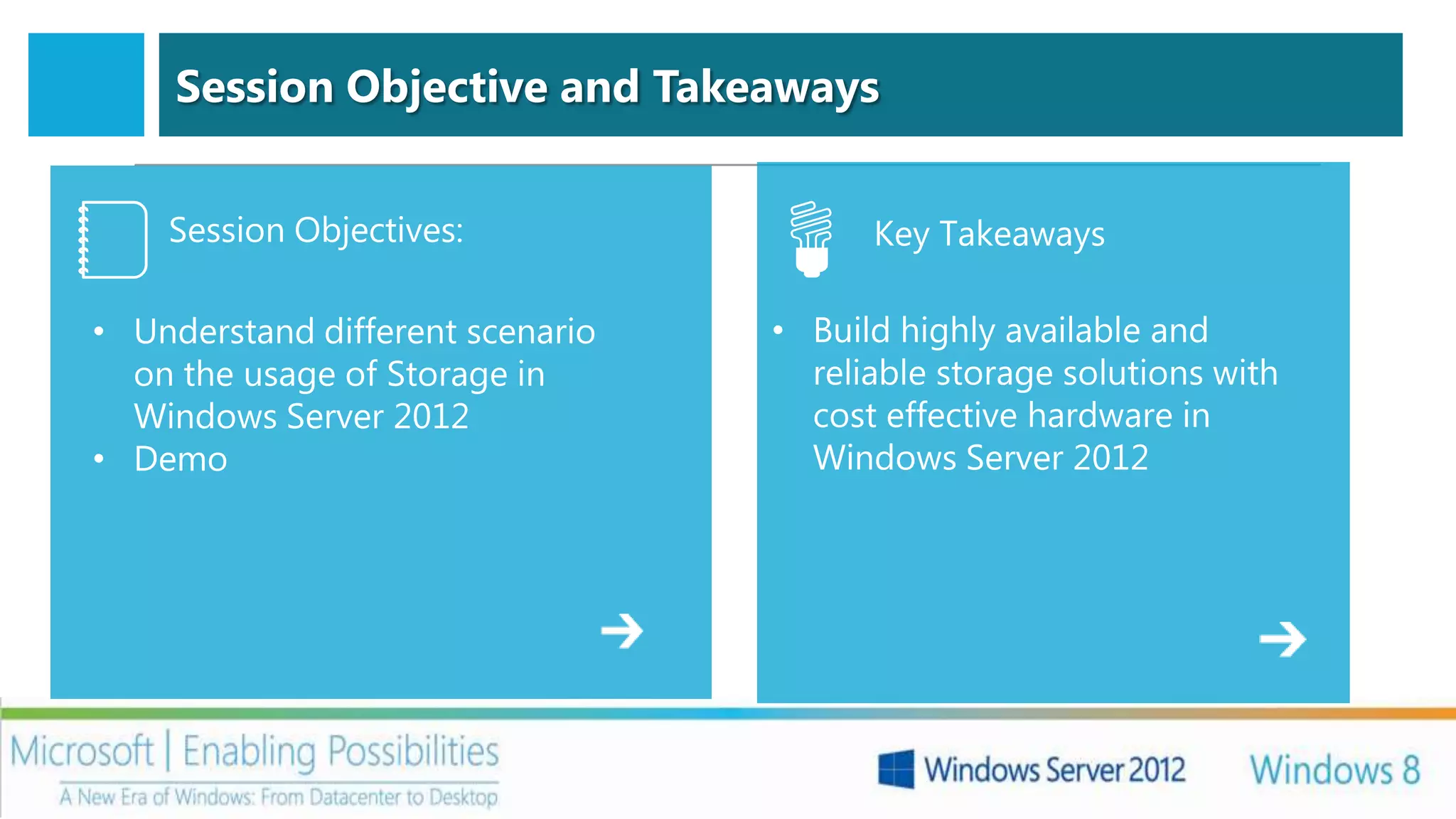 Session Objective and Takeaways


    Session Objectives:                 Key Takeaways

• Understand different scenario   • Build highly available and
  on the usage of Storage in        reliable storage solutions with
  Windows Server 2012               cost effective hardware in
• Demo                              Windows Server 2012
 