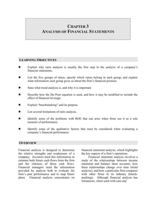 CHAPTER 3
                   ANALYSIS OF FINANCIAL STATEMENTS




LEARNING OBJECTIVES
      Explain why ratio analysis is usually the first step in the analysis of a company’s
       financial statements.

      List the five groups of ratios, specify which ratios belong in each group, and explain
       what information each group gives us about the firm’s financial position.

      State what trend analysis is, and why it is important.

      Describe how the Du Pont equation is used, and how it may be modified to include the
       effect of financial leverage.

      Explain “benchmarking” and its purpose.

      List several limitations of ratio analysis.

      Identify some of the problems with ROE that can arise when firms use it as a sole
       measure of performance.

      Identify some of the qualitative factors that must be considered when evaluating a
       company’s financial performance.


OVERVIEW
Financial analysis is designed to determine          financial statement analysis, which highlights
the relative strengths and weaknesses of a           the key aspects of a firm’s operations.
company. Investors need this information to                Financial statement analysis involves a
estimate both future cash flows from the firm        study of the relationships between income
and the riskiness of those cash flows.               statement and balance sheet accounts, how
Financial managers need the information              these relationships change over time (trend
provided by analysis both to evaluate the            analysis), and how a particular firm compares
firm’s past performance and to map future            with other firms in its industry (bench-
plans. Financial analysis concentrates on            marking). Although financial analysis has
                                                     limitations, when used with care and
 