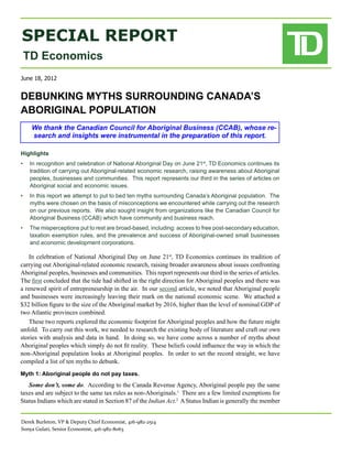 SPECIAL REPORT
 TD Economics
June 18, 2012


DEBUNKING MYTHS SURROUNDING CANADA’S
ABORIGINAL POPULATION
    We thank the Canadian Council for Aboriginal Business (CCAB), whose re-
    search and insights were instrumental in the preparation of this report.

Highlights	
•	 In recognition and celebration of National Aboriginal Day on June 21st, TD Economics continues its
   tradition of carrying out Aboriginal-related economic research, raising awareness about Aboriginal
   peoples, businesses and communities.  This report represents our third in the series of articles on
   Aboriginal social and economic issues.
•	 In this report we attempt to put to bed ten myths surrounding Canada’s Aboriginal population.  The
   myths were chosen on the basis of misconceptions we encountered while carrying out the research
   on our previous reports.  We also sought insight from organizations like the Canadian Council for
   Aboriginal Business (CCAB) which have community and business reach.
•	 The misperceptions put to rest are broad-based, including: access to free post-secondary education,
   taxation exemption rules, and the prevalence and success of Aboriginal-owned small businesses
   and economic development corporations.

    In celebration of National Aboriginal Day on June 21st, TD Economics continues its tradition of
carrying out Aboriginal-related economic research, raising broader awareness about issues confronting
Aboriginal peoples, businesses and communities. This report represents our third in the series of articles.
The first concluded that the tide had shifted in the right direction for Aboriginal peoples and there was
a renewed spirit of entrepreneurship in the air. In our second article, we noted that Aboriginal people
and businesses were increasingly leaving their mark on the national economic scene. We attached a
$32 billion figure to the size of the Aboriginal market by 2016, higher than the level of nominal GDP of
two Atlantic provinces combined.
    These two reports explored the economic footprint for Aboriginal peoples and how the future might
unfold. To carry out this work, we needed to research the existing body of literature and craft our own
stories with analysis and data in hand. In doing so, we have come across a number of myths about
Aboriginal peoples which simply do not fit reality. These beliefs could influence the way in which the
non-Aboriginal population looks at Aboriginal peoples. In order to set the record straight, we have
compiled a list of ten myths to debunk.
Myth 1: Aboriginal people do not pay taxes.
   Some don’t, some do. According to the Canada Revenue Agency, Aboriginal people pay the same
taxes and are subject to the same tax rules as non-Aboriginals.1 There are a few limited exemptions for
Status Indians which are stated in Section 87 of the Indian Act.2 A Status Indian is generally the member


Derek Burleton, VP & Deputy Chief Economist, 416-982-2514
Sonya Gulati, Senior Economist, 416-982-8063
 