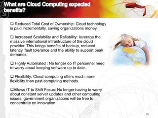  Reduced Total Cost of Ownership: Cloud technology
is paid incrementally, saving organizations money.

 Increased Scalability and Reliability: leverage the
massive international infrastructure of the cloud
provider. This brings benefits of backup, reduced
latency, fault tolerance and the ability to support peak
demands.

 Highly Automated : No longer do IT personnel need
to worry about keeping software up to date.

 Flexibility: Cloud computing offers much more
flexibility than past computing methods.

Allows IT to Shift Focus: No longer having to worry
about constant server updates and other computing
issues, government organizations will be free to
concentrate on innovation.

                                                           29
 
