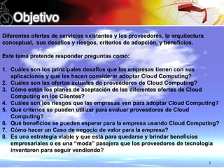 Diferentes ofertas de servicios existentes y los proveedores, la arquitectura
conceptual, sus desafíos y riesgos, criterios de adopción, y beneficios.

Este tema pretende responder preguntas como:

1. Cuáles son los principales desafíos que las empresas tienen con sus
   aplicaciones y que les hacen considerar adoptar Cloud Computing?
2. Cuáles son las ofertas actuales de proveedores de Cloud Computing?
3. Cómo están los planes de aceptación de las diferentes ofertas de Cloud
   Computing en los Clientes?
4. Cuáles son los riesgos que las empresas ven para adoptar Cloud Computing?
5. Qué criterios se pueden utilizar para evaluar proveedores de Cloud
   Computing?
6. Qué beneficios se pueden esperar para la empresa usando Cloud Computing?
7. Cómo hacer un Caso de negocio de valor para la empresa?
8. Es una estrategia viable y que está para quedarse y brindar beneficios
   empresariales o es una “moda” pasajera que los proveedores de tecnología
   inventaron para seguir vendiendo?

                                                                                3
 