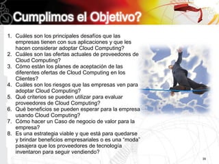 1. Cuáles son los principales desafíos que las
   empresas tienen con sus aplicaciones y que les
   hacen considerar adoptar Cloud Computing?
2. Cuáles son las ofertas actuales de proveedores de
   Cloud Computing?
3. Cómo están los planes de aceptación de las
   diferentes ofertas de Cloud Computing en los
   Clientes?
4. Cuáles son los riesgos que las empresas ven para
   adoptar Cloud Computing?
5. Qué criterios se pueden utilizar para evaluar
   proveedores de Cloud Computing?
6. Qué beneficios se pueden esperar para la empresa
   usando Cloud Computing?
7. Cómo hacer un Caso de negocio de valor para la
   empresa?
8. Es una estrategia viable y que está para quedarse
   y brindar beneficios empresariales o es una “moda”
   pasajera que los proveedores de tecnología
   inventaron para seguir vendiendo?
                                                        39
 