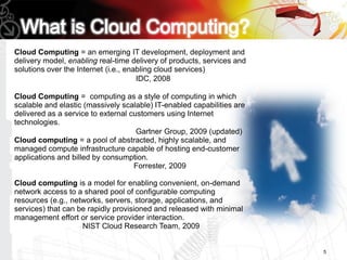 Cloud Computing = an emerging IT development, deployment and
delivery model, enabling real-time delivery of products, services and
solutions over the Internet (i.e., enabling cloud services)
                                      IDC, 2008

Cloud Computing = computing as a style of computing in which
scalable and elastic (massively scalable) IT-enabled capabilities are
delivered as a service to external customers using Internet
technologies.
                                     Gartner Group, 2009 (updated)
Cloud computing = a pool of abstracted, highly scalable, and
managed compute infrastructure capable of hosting end-customer
applications and billed by consumption.
                                    Forrester, 2009

Cloud computing is a model for enabling convenient, on-demand
network access to a shared pool of configurable computing
resources (e.g., networks, servers, storage, applications, and
services) that can be rapidly provisioned and released with minimal
management effort or service provider interaction.
                    NIST Cloud Research Team, 2009


                                                                        5
 