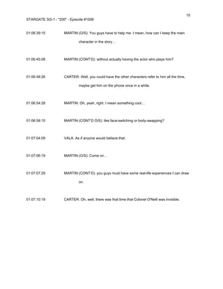 10
STARGATE SG-1 - "200" - Episode #1006


01:06:39:15         MARTIN (O/S): You guys have to help me. I mean, how can I keep the main

                             character in the story…



01:06:45:08         MARTIN (CONT’D): without actually having the actor who plays him?



01:06:48:26         CARTER: Well, you could have the other characters refer to him all the time,

                             maybe get him on the phone once in a while.



01:06:54:28         MARTIN: Oh, yeah, right. I mean something cool…



01:06:58:10         MARTIN (CONT’D O/S): like face-switching or body-swapping?



01:07:04:09         VALA: As if anyone would believe that.



01:07:06:19         MARTIN (O/S): Come on…



01:07:07:29         MARTIN (CONT’D): you guys must have some real-life experiences I can draw

                             on.



01:07:10:19         CARTER: Oh, well, there was that time that Colonel O'Neill was invisible.
 