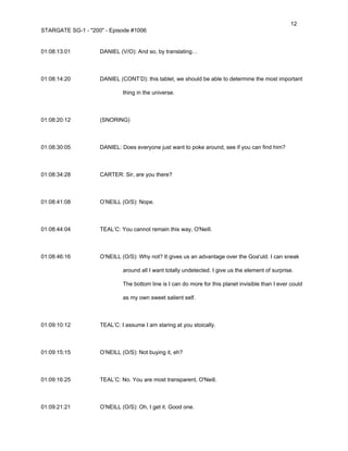 12
STARGATE SG-1 - "200" - Episode #1006


01:08:13:01         DANIEL (V/O): And so, by translating…



01:08:14:20         DANIEL (CONT’D): this tablet, we should be able to determine the most important

                             thing in the universe.



01:08:20:12         (SNORING)



01:08:30:05         DANIEL: Does everyone just want to poke around, see if you can find him?



01:08:34:28         CARTER: Sir, are you there?



01:08:41:08         O’NEILL (O/S): Nope.



01:08:44:04         TEAL’C: You cannot remain this way, O'Neill.



01:08:46:16         O’NEILL (O/S): Why not? It gives us an advantage over the Goa'uld. I can sneak

                             around all I want totally undetected. I give us the element of surprise.

                             The bottom line is I can do more for this planet invisible than I ever could

                             as my own sweet salient self.



01:09:10:12         TEAL’C: I assume I am staring at you stoically.



01:09:15:15         O’NEILL (O/S): Not buying it, eh?



01:09:16:25         TEAL’C: No. You are most transparent, O'Neill.



01:09:21:21         O’NEILL (O/S): Oh, I get it. Good one.
 