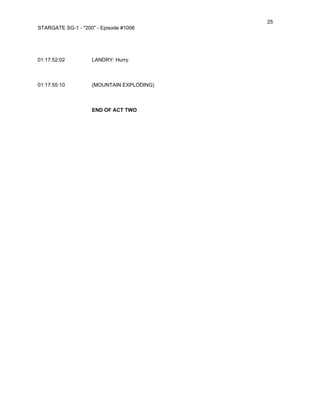 25
STARGATE SG-1 - "200" - Episode #1006




01:17:52:02         LANDRY: Hurry.



01:17:55:10         (MOUNTAIN EXPLODING)



                    END OF ACT TWO
 