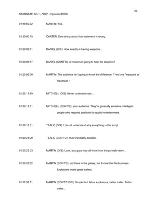 29
STARGATE SG-1 - "200" - Episode #1006


01:19:59:02         MARTIN: Yes.



01:20:00:15         CARTER: Everything about that statement is wrong.



01:20:02:11         DANIEL (O/S): How exactly is having weapons…



01:20:03:17         DANIEL (CONT’D): at maximum going to help the situation?



01:20:06:00         MARTIN: The audience isn't going to know the difference. They love "weapons at

                             maximum."



01:20:11:19         MITCHELL (O/S): Never underestimate…



01:20:13:01         MITCHELL (CONT’D): your audience. They're generally sensitive, intelligent

                             people who respond positively to quality entertainment.



01:20:18:01         TEAL’C (O/S): I do not understand why everything in this script…



01:20:21:00         TEAL’C (CONT’D): must inevitably explode.



01:20:23:03         MARTIN (O/S): Look, you guys may all know how things really work…



01:20:26:02         MARTIN (CONT’D): out there in the galaxy, but I know the film business.

                             Explosions make great trailers.



01:20:32:01         MARTIN (CONT’D O/S): Simple fact. More explosions, better trailer. Better

                             trailer…
 