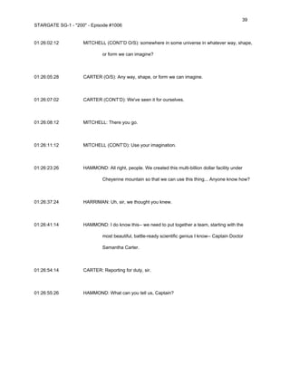 39
STARGATE SG-1 - "200" - Episode #1006


01:26:02:12         MITCHELL (CONT’D O/S): somewhere in some universe in whatever way, shape,

                             or form we can imagine?



01:26:05:28         CARTER (O/S): Any way, shape, or form we can imagine.



01:26:07:02         CARTER (CONT’D): We've seen it for ourselves.



01:26:08:12         MITCHELL: There you go.



01:26:11:12         MITCHELL (CONT’D): Use your imagination.



01:26:23:26         HAMMOND: All right, people. We created this multi-billion dollar facility under

                             Cheyenne mountain so that we can use this thing... Anyone know how?



01:26:37:24         HARRIMAN: Uh, sir, we thought you knew.



01:26:41:14         HAMMOND: I do know this-- we need to put together a team, starting with the

                             most beautiful, battle-ready scientific genius I know-- Captain Doctor

                             Samantha Carter.



01:26:54:14         CARTER: Reporting for duty, sir.



01:26:55:26         HAMMOND: What can you tell us, Captain?
 