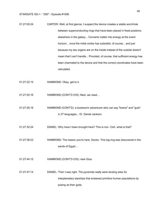 40
STARGATE SG-1 - "200" - Episode #1006


01:27:00:24         CARTER: Well, at first glance, I suspect the device creates a stable wormhole

                             between superconducting rings that have been placed in fixed positions

                             elsewhere in the galaxy... Converts matter into energy at the event

                             horizon... once the initial vortex has subsided, of course... and just

                             because my sex organs are on the inside instead of the outside doesn't

                             mean that I can't handle... Provided, of course, that sufficient energy has

                             been channeled to the device and that the correct coordinates have been

                             calculated.



01:27:22:15         HAMMOND: Okay, get to it.



01:27:25:16         HAMMOND (CONT’D O/S): Next, we need…



01:27:26:16         HAMMOND (CONT’D): a bookworm adventurer who can say "brains" and "guts"

                             in 27 languages... Dr. Daniel Jackson.



01:27:32:24         DANIEL: Why have I been brought here? This is not-- Ooh, what is that?



01:27:38:23         HAMMOND: The reason you're here, Doctor. This big ring was discovered in the

                             sands of Egypt…



01:27:44:15         HAMMOND (CONT’D O/S): near Giza.



01:27:47:14         DANIEL: Then I was right. The pyramids really were landing sites for

                             interplanetary starships that enslaved primitive human populations by

                             posing as their gods.
 