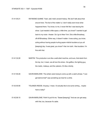56
STARGATE SG-1 - "200" - Episode #1006




01:41:05:21         RAYMOND GUNNE: Yeah, well, that's ancient history. We don't talk about that

                             around here. The fact of the matter is, I don't really even know what

                             happened there. You know, to me, it never felt like I was leaving the

                             show. I just needed a little space, a little time, you know? I wanted to get

                             back to my roots-- theater. So I go to New York. Did a little Broadway,

                             off-off-Broadway. Either way, it doesn't matter. It was acting, you know,

                             acting without having people hurling papier-mâché boulders at you all

                             [beeping] day. It was great, you know? I like 'em both. I like boulders. I'm

                             fine with that.



01:41:32:28         MARTIN: This production runs like a well-oiled machine, and sure, that starts from

                             the top, but, I mean, we all love this show-- the gaffers, the lighting guy,

                             the medic, makeup, and the caterers. It's like a family.



01:41:50:28         GAVIN MARLOWE: The writers were trying to come up with a catch phrase. "I can

                             get behind that!" was something we tried for a while.



01:42:00:06         YOLANDA REESE: Anyway, I mean, I'd actually like to do some writing... maybe

                             have a baby?



01:42:06:10         GAVIN MARLOWE: Pshh! It just hit me. "Sweet [beeping]." And we can get away

                             with that, too, because it's cable.
 