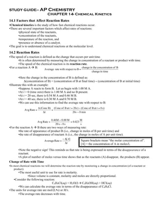 STUDY GUIDE— AP                    Chemistry
                                  CHAPTER 14- Chemical Kinetics
14.1 Factors that Affect Reaction Rates
•Chemical kinetics is the study of how fast chemical reactions occur.
•There are several important factors which affect rates of reactions:
       •physical state of the reactants,
       •concentration of the reactants,
       •temperature of the reaction, and
       •presence or absence of a catalyst.
•The goal is to understand chemical reactions at the molecular level.

14.2 Reaction Rates
•The speed of a reaction is defined as the change that occurs per unit time.
        •It is often determined by measuring the change in concentration of a reactant or product with time.
        •The speed of the chemical reaction is its reaction rate.
•For a reaction A  B:                                      change in the concentration of B
                               Average rate with respect to B =
                                                                          change in time

         •Here the change in the concentration of B is defined as:
              Δ(concentration of B) = (concentration of B at final time) − (concentration of B at initial time)
•Illustrate this with an example:
         •Suppose A reacts to form B. Let us begin with 1.00 M A.
         •At t = 0 (time zero) there is 1.00 M A and no B present.
         •At t = 20 sec, there is 0.54 M A and 0.46 M B.
         •At t = 40 sec, there is 0.30 M A and 0.70 M B.
         •We can use this information to find the average rate with respect to B:
                          " (Conc B) (Conc of B at t = 20 s ) ! (Conc of B at t = 0 s)
             Avg Rate =             =
                              "t                      20 s ! 0 min

                                       0.46M ! 0.00 M         M
                          Avg Rate =                  = 0.023
                                          20 s ! 0 s          s
•For the reaction A  B there are two ways of measuring rate:
       •the rate of appearance of product B (i.e., change in moles of B per unit time) and
       •the rate of disappearance of reactant A (i.e., the change in moles of A per unit time).
                                                " ![ A]
                               Average Rate =                   Square brackets mean “the molar concentration of”.
                                                  !t            [A] = the concentration of A in moles/L
        •Note the negative sign! This reminds us that rate is being expressed in terms of the disappearance of a
        reactant.
        •A plot of number of moles versus time shows that as the reactants (A) disappear, the products (B) appear.
Change of Rate with Time
•In most chemical reactions we will determine the reaction rate by monitoring a change in concentration (of a reactant or
    product).
       •The most useful unit to use for rate is molarity.
               •Since volume is constant, molarity and moles are directly proportional.
   •Consider the following reaction:
                                   C4H9Cl(aq) + H2O(l)  C4H9OH(aq) + HCl(aq)
       •We can calculate the average rate in terms of the disappearance of C4H9Cl.
•The units for average rate are mol/(L•s) or M/s.
       •The average rate decreases with time.
 