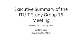 Executive Summary of the
ITU-T Study Group 16
Meeting
(Geneva, 16-27 January 2017)
Simão Campos
Counsellor, ITU-T SG16
 
