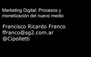 Francisco Ricardo Franco
ffranco@sg2.com.ar
@Cipolletti
Marketing Digital: Procesos y
monetización del nuevo medio
 