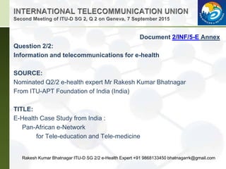 Document 2/INF/5-E Annex
Question 2/2:
Information and telecommunications for e-health
SOURCE:
Nominated Q2/2 e-health expert Mr Rakesh Kumar Bhatnagar
From ITU-APT Foundation of India (India)
TITLE:
E-Health Case Study from India :
Pan-African e-Network
for Tele-education and Tele-medicine
Rakesh Kumar Bhatnagar ITU-D SG 2/2 e-Health Expert +91 9868133450 bhatnagarrk@gmail.com
 