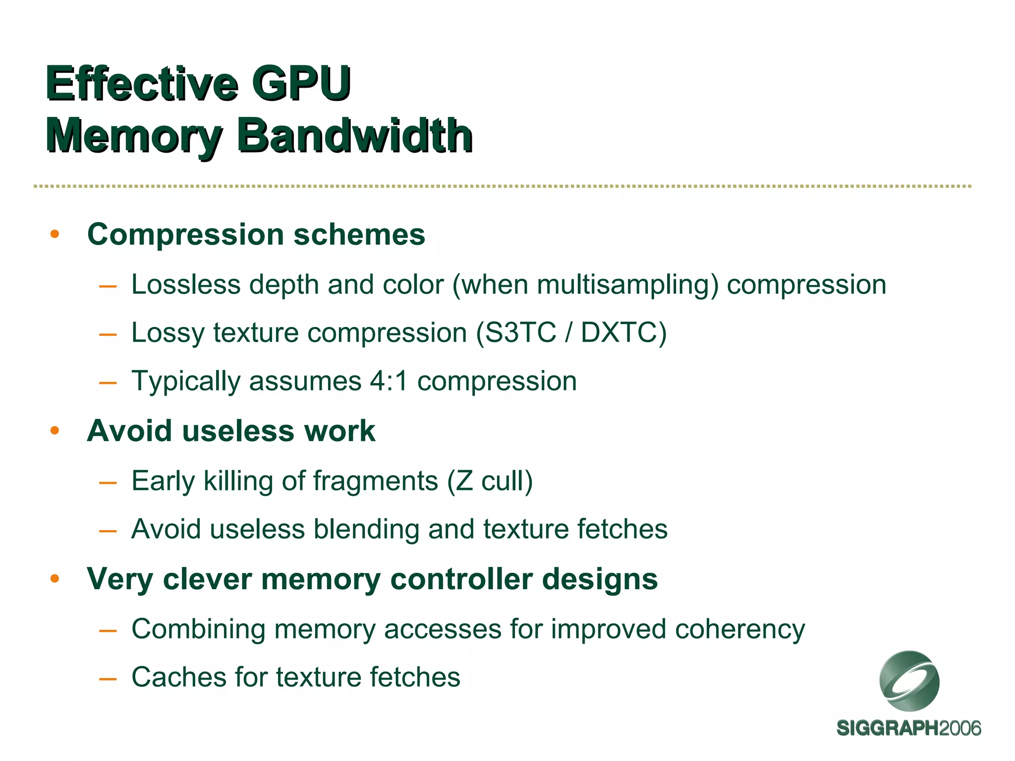Effective GPU Memory Bandwidth Compression schemes Lossless depth and color (when multisampling) compression Lossy texture compression (S3TC / DXTC) Typically assumes 4:1 compression Avoid useless work Early killing of fragments (Z cull) Avoid useless blending and texture fetches Very clever memory controller designs Combining memory accesses for improved coherency Caches for texture fetches 